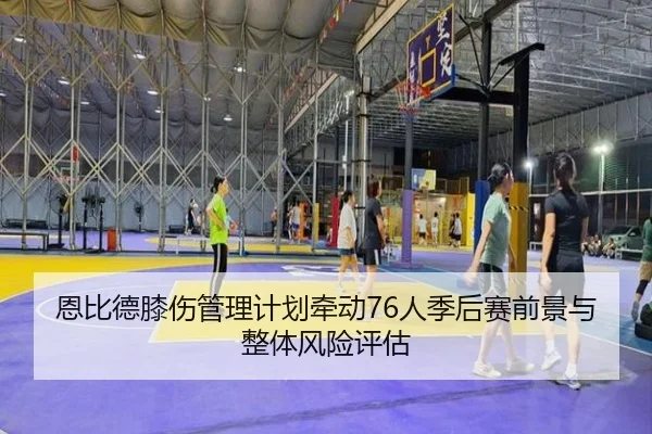 恩比德膝伤管理计划牵动76人季后赛前景与整体风险评估
