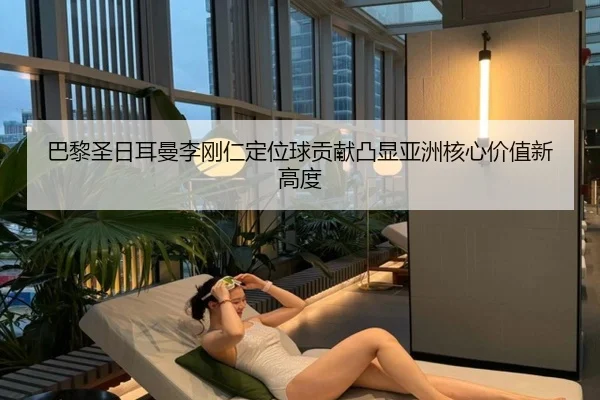 巴黎圣日耳曼李刚仁定位球贡献凸显亚洲核心价值新高度