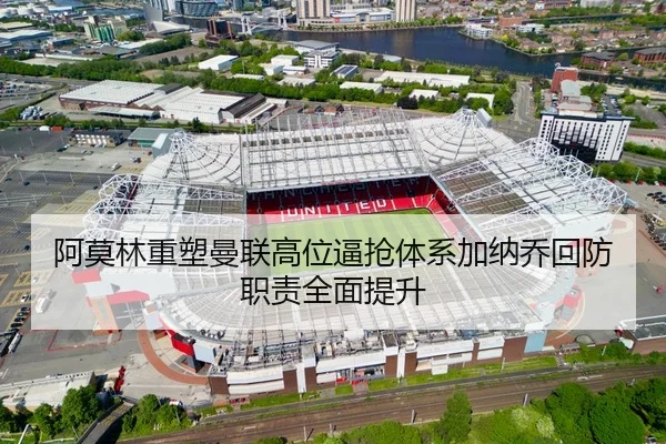 阿莫林重塑曼联高位逼抢体系加纳乔回防职责全面提升
